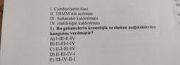 I. Cumhuriyetin ilanı
II. TBMM'nin açılması
III. Saltanatın kaldırılması
IV. Halifeliğin kaldırılması
1) Bu gelişmelerin kronolojik sıralaması aşağıdakilerden
hangisine verilmiştir?
A) I-III-II-IV
B) II-III-I-IV
C) II-I-III-IV
D) II-III-IV-I
E) III-IV-II-I
OI
A