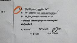 anna
I ve Il
11.1. H₂SO4 nem çekicidir.
II.
HF çözeltisi cam kapta saklanamaz.
III. H₂SO4 suda çözünürken ısı alır.
Yukarıda verilen yargılardan hangileri
doğrudur?
A) Yalnız I
B) Yalnız II
D) II ve III
?
Ive Il
E) I, II ve III