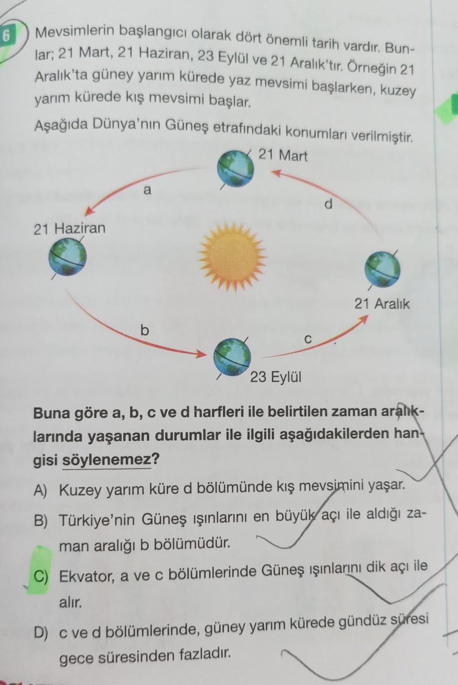 6
Mevsimlerin başlangıcı olarak dört önemli tarih vardır. Bun-
lar; 21 Mart, 21 Haziran, 23 Eylül ve 21 Aralık'tır. Örneğin 21
Aralık'ta güney yarım kürede yaz mevsimi başlarken, kuzey
yarım kürede kış mevsimi başlar.
Aşağıda Dünya'nın Güneş etrafındaki ko