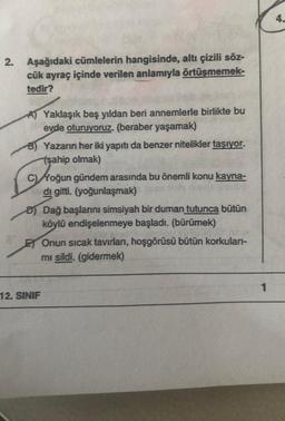 2. Aşağıdaki cümlelerin hangisinde, altı çizili söz-
cük ayraç içinde verilen anlamıyla örtüşmemek-
tedir?
A) Yaklaşık beş yıldan beri annemlerle birlikte bu
evde oturuyoruz. (beraber yaşamak)
B) Yazarın her iki yapıtı da benzer nitelikler taşıyor.
(şahip olmak)
C)Yoğun gündem arasında bu önemli konu kayna-
di gitti. (yoğunlaşmak) 3
ou
D) Dağ başlarını simsiyah bir duman tutunca bütün
köylü endişelenmeye başladı. (bürümek)
12. SINIF
Onun sıcak tavırları, hoşgörüsü bütün korkuları-
mi sildi. (gidermek)
1
4.