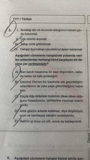 5.
6.
TYT / Türkçe
I. Bıraktığı işin ne durumda olduğunun merakı için-
de bulunmak
UÇok üzüntü duymak
Tutup zorla götürülmek
V. Dehşet duymaktan vücuttaki kıl dipleri kabarmak
Aşağıdaki cümlelerin hangisinde yukarıda veri-
len anlamlardan herhangi birini k