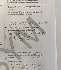 in
çin
42. - 43. soruları aşağıdaki bilgilere göre
birbirinden bağımsız olarak cevaplayınız.
Bir matematik dersinde öğretmen şöyle bir tanım
yapmıştır:
Her bir elemank tek sayı olan kümeye tek küme, çift
sayı olan kümeye ise çift küme denir.
POO 10
42. A = {3, 4, 5,...,15} kümesinin 3 elemanlı alt
kümelerinden kaç tanesi tek kümedir?
A) 25
B) 27 C) 30
(33)₂ ZIKI (35
X
Buna göre, n kaçtır?
A) 16 B) 18
D) 32
C) 20
(2) = n²n=1245
43. n bir çift tam sayı olmak üzere, A = {1, 2, 3,...,n}
kümesinin 2 elemanlı alt kümelerinden 45 tanesi çift
kümedir.
E) 35
D) 22
500
som
E) 24
(n = 10