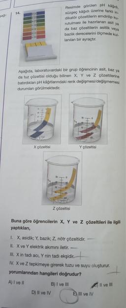 şağı-
14.
34
0
56
34
Aşağıda, laboratuvardaki bir grup öğrencinin asit, baz ya
da tuz çözeltisi olduğu bilinen X, Y ve Z çözeltilerine
batırdıkları pH kâğıtlarındaki renk değişmesi/değişmemesi
durumları görülmektedir.
X çözeltisi
kâğıdı,
Resimde görülen pH
süzgeç kâğıdı üzerine farklı in-
dikatör çözeltilerin emdirilip ku-
rutulması ile hazırlanan asit ya
da baz çözeltilerin asitlik veya
bazlık derecelerini ölçmede kul-
lanılan bir ayraçtır.
10
D) II ve IV
20
30
Z çözeltisi
10
Buna göre öğrencilerin X, Y ve Z çözeltileri ile ilgili
yaptıkları,
Y çözeltisi
I. X, asidik; Y, bazik; Z, nötr çözeltidir.
II. X ve Y elektrik akımını iletir.
III. X in tadı acı, Y nin tadı ekşidir.
IV. X ve Z tepkimeye girerek tuzu ve suyu oluşturur.
yorumlarından hangileri doğrudur?
A) I ve II
B) I ve III
E) III ve IV
Il ve III