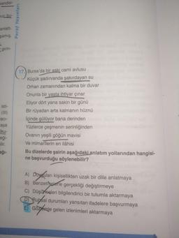 Kendisi-
mur: bu-
anlattı.
şamış,
girin-
isti-
(111)
aci-
aya
Oku-
eği-
ilir.
ağı-
Paraf Yayınları
17. Bursa'da bir eski cami avlusu
Küçük şadırvanda şakırdayan su
Orhan zamanından kalma bir duvar
Onunla bir yaşta ihtiyar çınar
Eliyor dört yana sakin bir günü
Bir rüyadan arta kalmanın hüznü
İçinde gülüyor bana derinden
Yüzlerce çeşmenin serinliğinden
Ovanın yeşili göğün mavisi
Ve mimarîlerin en ilâhisi
Bu dizelerde şairin aşağıdaki anlatım yollarından hangisi-
ne başvurduğu söylenebilir?
A) Duyguları kişisellikten uzak bir dille anlatmaya
B) Benzetmelerle gerçekliği değiştirmeye
C) Düşünceleri bilgilendirici bir tutumla aktarmaya
D) Rubsal durumları yansıtan ifadelere başvurmaya
E) Gözérale gelen izlenimleri aktarmaya