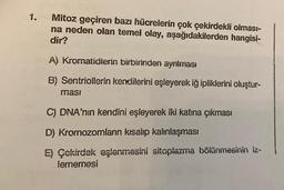 1.
Mitoz geçiren bazı hücrelerin çok çekirdekli olması-
na neden olan temel olay, aşağıdakilerden hangisi-
dir?
A) Kromatidlerin birbirinden ayrılması
B) Sentriollerin kendilerini eşleyerek iğ ipliklerini oluştur-
masi
C) DNA'nın kendini eşleyerek iki katına çıkması
D) Kromozomların kısalıp kalınlaşması
E) Çekirdek eşlenmesini sitoplazma bölünmesinin iz-
lememesi