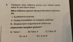 5.
Canlılarda mitoz bölünme sonucu aynı kalıtsal yapıya
sahip iki yeni hücre oluşur.
Mitoz bölünme geçiren ökaryot hücrelerin tamamın-
da;
1. İğ ipliklerinin-oluşması
II. Kardeş kromatitlerin zıt kutuplara çekilmesi
III. Sitoplazmanın boğumlanarak bölünmesi
olaylarından hangileri gözlenir?
A) Yalnız I
B) Yalnız II
D) I ve !!
C) Yalnız III
E) I, II ve III