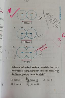 lıdır
eri ile
4
yük-
alır.
iyo-
-im-
ay-
X
II.
III.
55. N
Z
Zn
Ar
266 pm
196 pm
Cl₂
198 pm
Zn
Ar
X
kovalent
Yorkhap
X
Den
eveyinde
ethuli
olun
metalik
bağdr
Yukarıda görselleri verilen taneciklerden veri-
len bilgilere göre, hangileri için katı fazda Van
der Waals yarıçap hesaplanabilir?
A) Yalnız I
D) II ve III E) I, II ve III
@ Yalnız II C) I ve II
NLARI
AYDIN YAYINLA
4.