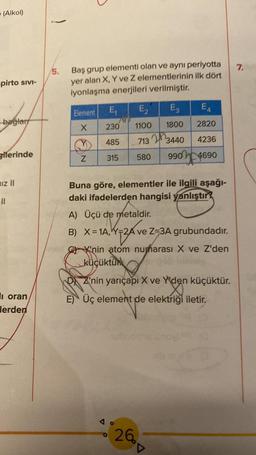 (Alkol)
pirto SIVI-
bağlar
gilerinde
iz II
||
i oran
lerden
)
5.
Baş grup elementi olan ve aynı periyotta
yer alan X, Y ve Z elementlerinin ilk dört
iyonlaşma enerjileri verilmiştir.
Element
X
Z
E₁ E₂
E3
710
1100
1800
713
3440
580 990 4690
230
485
315
E4
2820
4236
Buna göre, elementler ile ilgili aşağı-
daki ifadelerden hangisi yanlıştır?
A) Üçü de metaldir.
B) X=1A, Y-2A ve Z-3A grubundadır.
Ave
K'nin atom numarası X ve Z'den
küçüktür
DZ'nin yarıçapı X ve Y'den küçüktür.
E) Üç element de elektriği iletir.
26
▼
7.