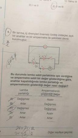 ||
Paylaşım Yayınları
4.
*
D) I ve II
BI=N
EX
Bir lamba, iç dirençleri önemsiz özdeş üreteçler, açık
bir anahtar ve bir ampermetre ile şekildeki devre
kurulmuştur.
Bu durumda lamba sabit parlaklıkta ışık verdiğine
ve ampermetre sabit bir değer gösterdiğine göre,
anahtar kapatıldığında lamba parlaklığı ve
ampermetrenin gösterdiği değer nasıl değişir?
Lamba
parlaklığı
Değişmez
Artar
E) II ve III
Değişmez
Artar
Artar
20=21¬R
20=2₁/2
C) Yalnız III
Ampermetrenin
gösterdiği değer
Azalır
Değişmez
Değişmez
Azalır
Artar
Diğer sayfaya geçiniz.