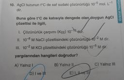 10. AgCl tuzunun t°C de saf sudaki çözünürlüğü 10-5 mol. L-1
dir.
Buna göre t°C de katısıyla dengede olan doygun AgCl
çözeltisi ile ilgili,
-to
1. Çözünürlük çarpımı (Kçç) 107 dur.
II. 10-8 M NaCl çözeltisindeki çözünürlüğü 10-2 M dir.
III. 10-2 M KCl çözeltisindeki çözünürlüğü 10-8 M dir.
yargılarından hangileri doğrudur?
A) Yalnız I
D) I ve III
B) Yalnız II
E) I. ve 11
C) Yalnız III
Orbital Yayınla