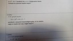 y=x2-3x -1 parabolü ile y = x + 2 doğrusunun kesim
noktalarının apsisleri toplamı kaçtır?
4.SORU
m bir gerçek sayıdır.
f(x) = 2x2 + 6x +m-1
parabolü x eksenini kesmediğine göre, m'nin alabile-
ceği en küçük tam sayı değeri kaçtır?
5.SORU
a ve b birer gerçek sayıdır.
A = a²-6a +8