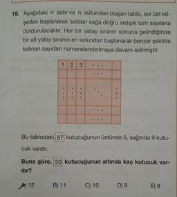 19. Aşağıdaki n satır ve n sütundan oluşan tablo, sol üst kö-
şeden başlanarak soldan sağa doğru ardışık tam sayılarla
doldurulacaktır. Her bir yatay sıranın sonuna gelindiğinde
bir alt yatay sıranın en solundan başlanarak benzer şekilde
kalınan sayıdan numaralandırılmaya devam edilmiştir.
1
2
3
B) 11
...
#
☐☐☐
☐☐☐
Bu tablodaki 87 kutucuğunun üstünde 5, sağında 9 kutu-
cuk vardır.
Buna göre, 50 kutucuğunun altında kaç kutucuk var-
dir?
A) 12
C) 10
D) 9
E) 8