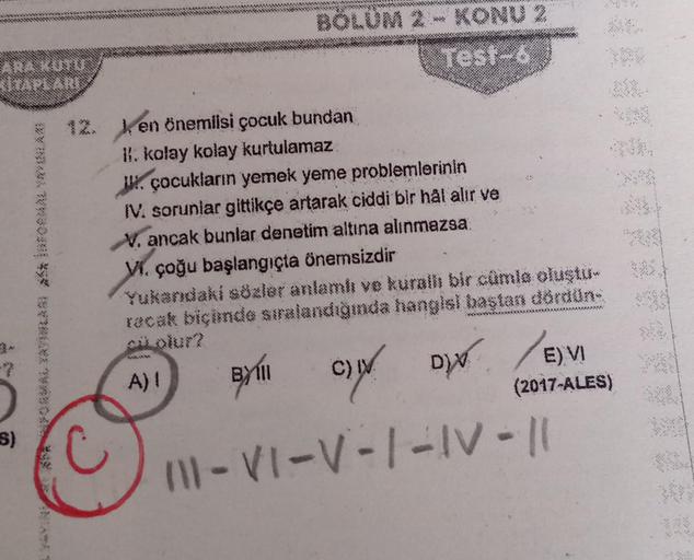 KİTAPLARI
(S)
BÖLÜM 2 - KONU 2
Test-6
12. en önemlisi çocuk bundan
II. kolay kolay kurtulamaz
J. çocukların yemek yeme problemlerinin
IV. sorunlar gittikçe artarak ciddi bir hal alır ve
V. ancak bunlar denetim altına alınmazsa
VI. çoğu başlangıçta önemsizd