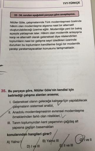 35-36. soruları aşağıdaki parçaya göre cevaplayınız.
Nilüfer Göle, çalışmalarında Türk modernleşmesi özelinde
hâkim olan modernleşme algısına nasıl bir alternatif
oluşturulabileceği üzerine eğilir. Modernliğe yeni bir bakış
açısıyla yaklaşmak ister. Hâkim 