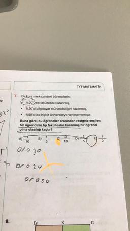 ayı
ON
7.
Bir kurs merkezindeki öğrencilerin;
%30'u tip fakültesini kazanmış,
%20'si bilgisayar mühendisliğini kazanmış,
%50'si ise hiçbir üniversiteye yerleşememiştir.
Buna göre, bu öğrenciler arasından rastgele seçilen
bir öğrencinin tıp fakültesini kazanmış bir öğrenci
olma olasılığı kaçtır?
Á)
10
B)
01030
=o oro 20
0
1
5
oroso
DA
TYT-MATEMATIK
3
10
K
E
30+
5
C
122