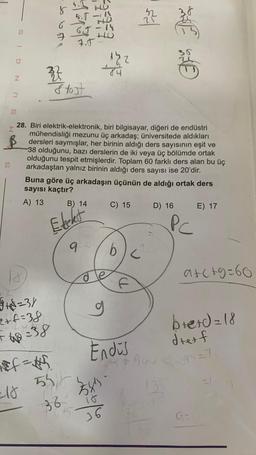 S
Z
S
SI 9 NO
18
+8=3/
2+f=38
-18
bolesta
327
6
of the
#f=#5₁
-38
HO
5-111
6.T-14
7.J
Stost
28. Biri elektrik-elektronik, biri bilgisayar, diğeri de endüstri
mühendisliği mezunu üç arkadaş; üniversitede aldıkları
dersleri saymışlar, her birinin aldığı ders sayısının eşit ve
38 olduğunu, bazı derslerin de iki veya üç bölümde ortak
olduğunu tespit etmişlerdir. Toplam 60 farklı ders alan bu üç
arkadaştan yalnız birinin aldığı ders sayısı ise 20'dir.
Buna göre üç arkadaşın üçünün de aldığı ortak ders
sayısı kaçtır?
A) 13
Elekt
9
B) 14
13.2
474
O
g
55/6
3584
36
36
s
C) 15 D) 16
b
Endüs
SEHE
960
135
PC
E) 17
a+c+9=66
b+e+d=18
drerf
=7
9=0