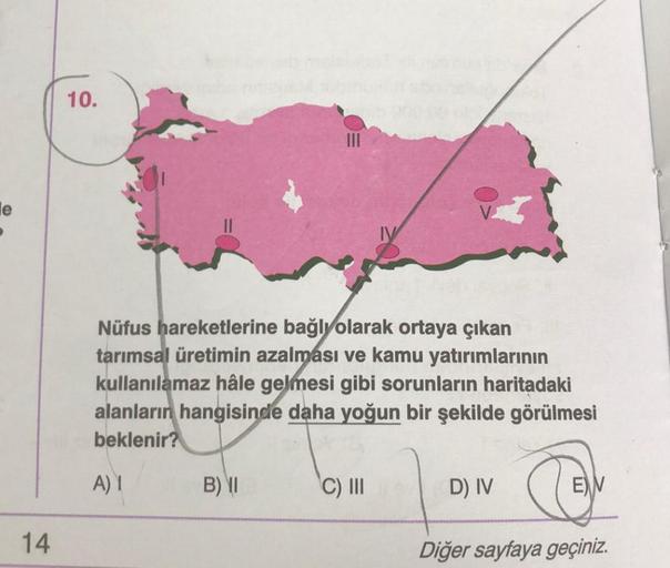 14
10.
Nüfus hareketlerine bağlı olarak ortaya çıkan
tarımsal üretimin azalması ve kamu yatırımlarının
kullanılamaz hâle gelmesi gibi sorunların haritadaki
alanların hangisinde daha yoğun bir şekilde görülmesi
beklenir?
A) 1
B) II
C) III
D) IV
EV
Diğer say