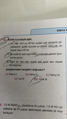 18 Asitlik kuvvetiyle ilgili,
LHI, HBr, HCI ve HF'nin sudaki eşit derişimli çö-
zeltilerinin asitlik kuvveti en büyük olanı Hl, en
küçük olanı HF'dir.
KİMYA T
11. Kuvvetli bir asit olan HNO, suda tam olarak iyon-
larına ayrılır.
Zayıf bir asit olan asetik asit suda tam olarak
iyonlaşmaz.
yargılarından hangileri doğrudur?
A) Yalnız I
B) Yalnız II
D) I ve III
C) Yalnız III
E) I, II ve III
9. 1,0 M Ni(NO3)2 çözeltisine Ni çubuk, 1,0 M HCI çö-
zeltisine de Pt çubuk daldırılarak şekildeki pil oluş-
turuluyor.