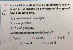 27. z = a + bi (b # 0) ve w = c + di karmaşık sayıla-
rı için z + w toplamı ve z w çarpımı birer gerçel
Csayı olduğuna göre,
12
1. z ve w birbirinin eşleniğidir.
II. z-w gerçeldir.
III. z²+w² gerçeldir.
ifadelerinden hangileri doğrudur?
B) Yalnız II
A) Yalnız I
(A)
D) II ve III
C) I ve III
E) I, II ve III