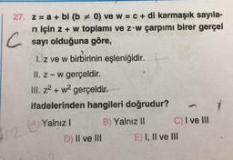 27. z = a + bi (b # 0) ve w = c + di karmaşık sayıla-
rı için z + w toplamı ve z w çarpımı birer gerçel
Csayı olduğuna göre,
12
1. z ve w birbirinin eşleniğidir.
II. z-w gerçeldir.
III. z²+w² gerçeldir.
ifadelerinden hangileri doğrudur?
B) Yalnız II
A) Yalnız I
(A)
D) II ve III
C) I ve III
E) I, II ve III