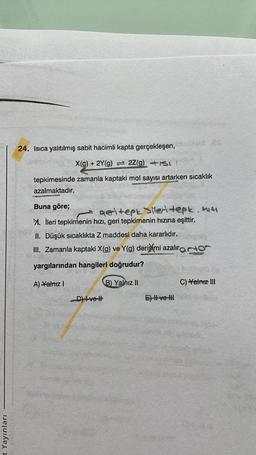 t Yayınları
24. Isıca yalıtılmış sabit hacimli kapta gerçekleşen,
X(g) + 2Y(g) 2Z(g) +1st
tepkimesinde zamanla kaptaki mol sayısı artarken sıcaklık
azalmaktadır.
Buna göre;
geritepkiler tepk. 1141
M. İleri tepkimenin hızı, geri tepkimenin hızına eşittir.
II. Düşük sıcaklıkta Z maddesi daha kararlıdır.
III. Zamanla kaptaki X(g) ve Y(g) derişimi azalırato
yargılarından hangileri doğrudur?
A) -Yalnız I
D) Ive l
B) Yalnız II
E) II ve III
C) Yalnız III