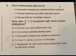 6.
Hücre bölünmesiyle ilgili olarak;
- X hücresinin sitoplazması sürekli kesilerek azaltılıyor.
- Y hücresi bölünmek için DNA eşlemesi yapıyor.
- Z hücresi belli bir büyüklüğe ulaşıyor.
Buna göre X, Y, Z hücreleriyle ilgili olarak hangisi
söylenemez?
A) X hücresi uzun süre bölünmeden kalır.
B) Z hücresinde çekirdek etkinliği azalır.
C) Y hücresinin sitoplazması azaltılırsa bölünmez.
D) Ilk önce Y, sonra Z, en son X bölünebilir.
E) Z hücresinde bir süre sonra hücre yüzeyinden mad-
de alışverişi zorlaşır.