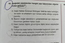 15. Aşağıdaki cümlelerden hangisi yapı bakımından diğerle-
rinden farklıdır? K
A) İnsan Hakları Evrensel Bildirgesi 1948'de kabul edildiğin-
de kadın ve erkeklerin eşit haklara sahip olduğu vurgula-
ninn niyordu.
B) İnsanın doğal olanaklarını geliştirebilmesi için doğrudan
korunması gereken haklar vardır.
C) İnsan hakları kişinin güvenliğine ilişkin temel taleplerden
oluşur.
D) Türkiye'de insan hakları ifadesinden başlamak üzere, yan-
lış bilinen, yanlış anlaşılan birçok konu bulunmaktadır.
E) İnsan haklarına saygı gösterilmesi etik bir sorundur.
Hon
18