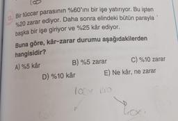 13. Bir tüccar parasının %60'ını bir işe yatırıyor. Bu işten
%20 zarar ediyor. Daha sonra elindeki bütün parayla
başka bir işe giriyor ve %25 kâr ediyor.
Buna göre, kâr-zarar durumu aşağıdakilerden
hangisidir?
A) %5 kâr
B) %5 zarar
D) %10 kâr
E) Ne kâr, ne zarar
100x Pro
C) %10 zarar
1
Lox