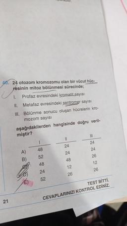 40. 24 otozom kromozomu olan bir vücut hüc-
résinin mitoz bölünmesi sürecinde;
U
21
1. Profaz evresindeki kromatit sayısı
II.
Metafaz evresindeki sentromer sayısı
III. Bölünme sonucu oluşan hücrelerin kro-
mozom sayısı
aşağıdakilerden hangisinde doğru veril-
miştir?
A)
B)
1
48
52
48
24
52
||
24
24
48
12
26
|||
24
24
26
12
26
TEST BİTTİ.
CEVAPLARINIZI KONTROL EDİNİZ.