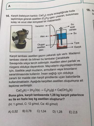 A
14. Karpit (kalsiyum karbür, CaC₂); suyla birleştiğinde hızla
tepkimeye girerek asetilen (C₂H₂) gazı çıkaran, bulunması
kolay ve ucuz olan kimyasal bir malzemedir.
Yansıtıcı +
Alev
Oluşan
asetilen
gazi
Su
ayar
vanası
-Su
Tipa
→→Karpit
Karpit lambası aset