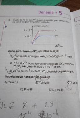 B
5.
2 x 10-4
Grafik 20 °C de saf XY, tuzunun sudaki iyon derişiminin
zamanla değişimini göstermektedir.
1 x 10-4
Deneme
Derişim (mol/L)
.Y
D) II ve III
-X²+
III. 20 °C
1. 20°C
ifadelerinden hangileri doğrudur?
A) Yalnız II
B) Yalnız III
5
Buna göre, doymuş XY₂ çözeltisi ile ilgili,
Zaman
Tuzun oda sıcaklığındaki çözünürlüğü 10-4 mol/L
dir.
2+
II. 0,01 M X²+ iyonu içeren bir çözeltide XY₂ tuzunun
20 °C deki çözünürlüğü 2 x 10 M dır.
de 105 molarlık XY₂ çözeltisi doymamıştır.
E) I, II ve III
Yz z X +
10-4 1-10-4
29
7. C
C) ve Ill