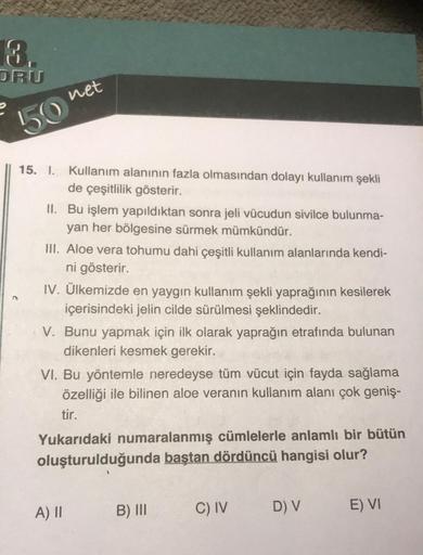 8.
DRU
e
50
net
15. I. Kullanım alanının fazla olmasından dolayı kullanım şekli
de çeşitlilik gösterir.
II. Bu işlem yapıldıktan sonra jeli vücudun sivilce bulunma-
yan her bölgesine sürmek mümkündür.
III. Aloe vera tohumu dahi çeşitli kullanım alanlarında