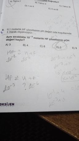 A) Yalnız I
D) I ve II
Aynı sıcaklıkta 107 -3
değeri kaçtır?
A) 3
B) 4
HF & H+P
20¹4
20-3
B) Yalnız II
OKSİJENSQ
8.
0,1 molarlık HF çözeltisinin pH değeri oda koşullarında
4 olarak ölçülmüştür.
Hf z U+ F
? 20-6
YAYINLARI
doğrudur?
E) II ve III
C) 6
C) Yalnız III
do
molarlık HF çözeltisinin pOH
D) S
101-104
E) 9
101xe60-7
X₂66
6174
20 2²4