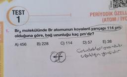 1.
TEST
1
Video
O
PERİYODİK ÖZELL
(ATOM/IYO
Br₂ molekülünde Br atomunun kovalent yarıçapı 114 pm
olduğuna göre, bağ uzunluğu kaç pm'dir?
A) 456
B) 228
C) 114
D) 57
E) 38
Geldebles gesndiks
uzdılğın yoışıdır