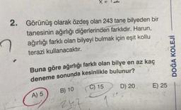 X =
2. Görünüş olarak özdeş olan 243 tane bilyeden bir
tanesinin ağırlığı diğerlerinden farklıdır. Harun,
ağırlığı farklı olan bilyeyi bulmak için eşit kollu
terazi kullanacaktır.
Buna göre ağırlığı farklı olan bilye en az kaç
deneme sonunda kesinlikle bulunur?
B) 10
C) 15
D) 20
242
A) 5
E) 25
DOĞA KOLEJİ