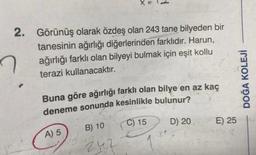 X =
2. Görünüş olarak özdeş olan 243 tane bilyeden bir
tanesinin ağırlığı diğerlerinden farklıdır. Harun,
ağırlığı farklı olan bilyeyi bulmak için eşit kollu
terazi kullanacaktır.
Buna göre ağırlığı farklı olan bilye en az kaç
deneme sonunda kesinlikle bulunur?
B) 10
C) 15
D) 20
242
A) 5
E) 25
DOĞA KOLEJİ