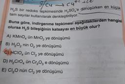 37
3/ cu cu
H₂S bir redoks tepkimesinde H₂SO 'e dönüşürken en küçük
tam sayılar kullanılarak denkleştiriliyor.
Buna göre, indirgenme tepkimesi aşağıdakilerden hangisi
olursa H₂S bileşiğinin katsayısı en büyük olur?
A) KMnO4 ün MnO₂ ye dönüşümü
B) H₂O₂ nin O₂ ye dönüşümü
C) HCIO4 ün Cl₂ ye dönüşümü
D) H₂CrO4 ün Cr₂O3 e dönüşümü
E) Cl₂O nün Cl₂ ye dönüşümü