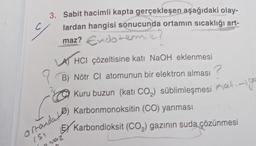 3. Sabit hacimli kapta gerçekleşen aşağıdaki olay-
lardan hangisi sonucunda ortamın sıcaklığı art-
maz? Endotermik?
y
HCI çözeltisine katı NaOH eklenmesi
B) Nötr Cl atomunun bir elektron alması?
Kuru buzun (kati CO₂) süblimleşmesi Kat
ortanda Karbonmonoksitin (CO) yanması
(5)
Kati-igo
EX Karbondioksit (CO₂) gazının suda çözünmesi
nwaz