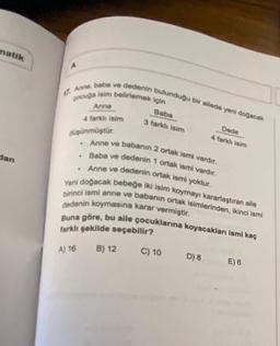 matik
dan
17 Anne, baba ve dedenin bulunduğu bir ailede yeni doğacak
pocuğa isim belirlemek için
düşünmüştür.
Anne
4 farklı isim
.
.
Anne ve babanın 2 ortak ismi vardır.
Baba ve dedenin 1 ortak ismi vardır.
Anne ve dedenin ortak ismi yoktur.
Yeni doğacak bebeğe iki isim koymayı kararlaştıran aile
birinci ismi anne ve babanın ortak isimlerinden, ikinci ismi
dedenin koymasına karar vermiştir.
Baba
3 farklı isim
B) 12
Buna göre, bu aile çocuklarına koyacakları ismi kaç
farklı şekilde seçebilir?
A) 16
Dede
4 farklı isim
C) 10
D) 8
E) 6