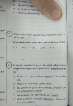 mış.
daha
ngisi
şlemi
ladı.
bir-
kalbi
plan-
B) Ben kimseye y.
C) Günlerimizin çoğu
D) Bu zamanda böyle insa.
E) Görünen o ki bunlar bize hiç
7. "Söylenmemiş aşkın güzelliğiyledir. Kağıtlarda yarım bi-
rakılmış şiir."
Yukarıdaki dizelerde kaç adet türemiş kelime vardır?
A) 3
C) 5 D) 6 E) 7
B) 4
8. Aşağıdaki cümlelerde geçen altı çizili kelimelerden
hangisinin aldığı ek sözcüğün türünü değiştirmemiş-
tir?
A) Ünlü sporcu yarışmada çok başarılı bir sonuç elde
etti.
B)
Paris'te iki katlı villaya baskın yapıldı.
C) Bu yörenin en güzel tarafı yemyeşil ormanları yaz
kış soğuk akan dereleridir.
D) Altın piyasası son dönemlerde çok yükseldi.
E) Satır sonlarına sığmayan sözcükleri bölmek için
kısa çizgi kullanılır.
11.