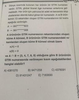 5. Dünya üzerinde bulunan her ürünün bir GTIN numarası
vardır. GTIN, global ticaret öge numarası anlamına gel-
mektedir. Her ürün için yalnızca bir adet ve benzersiz olup
uluslararası alanda kabul gören bir numaradır. A ve B ürün-
lerinin 13 rakamdan oluşan GTIN numaralarının bir kısmı
aşağıda verilmiştir.
A → 847*******823
B→ 381*******568
A ürününün GTIN numarasının rakamlarından oluşan
küme A kümesi, B ürününün GTIN numarasındaki ra-
kamlardan oluşan küme B kümesi olmak üzere
s(A) = 6
s(B) = 9
ve An B = {3, 4, 7, 8, 9} olduğuna göre B ürününün
GTIN numarasında verilmeyen kısım aşağıdakilerden
hangisi olabilir?
A) 4381570
C) 4378091
B) 9471258
D) 91431247 E) 7183690
7.
endemik-