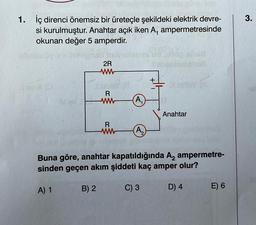 1. İç direnci önemsiz bir üreteçle şekildeki elektrik devre-
si kurulmuştur. Anahtar açık iken A, ampermetresinde
okunan değer 5 amperdir.
2R
www
B) 2
R
www
R
(A₁
(A₂
Anahtar
Buna göre, anahtar kapatıldığında A₂ ampermetre-
sinden geçen akım şiddeti kaç amper olur?
A) 1
C) 3
D) 4
E) 6
3.