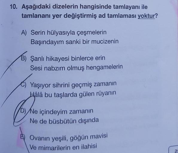 10. Aşağıdaki dizelerin hangisinde tamlayanı ile
tamlananı yer değiştirmiş ad tamlaması yoktur?
A) Serin hülyasıyla çeşmelerin
Başındayım sanki bir mucizenin
B) Şanlı hikayesi binlerce erin
Sesi nabzım olmuş hengamelerin
Yaşıyor sihrini geçmiş zamanın
Hâlâ