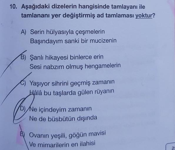 10. Aşağıdaki dizelerin hangisinde tamlayanı ile
tamlananı yer değiştirmiş ad tamlaması yoktur?
A) Serin hülyasıyla çeşmelerin
Başındayım sanki bir mucizenin
B) Şanlı hikayesi binlerce erin
Sesi nabzım olmuş hengamelerin
Yaşıyor sihrini geçmiş zamanın
Hâlâ