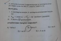 3. periyotta bulunan X elementinin ilk üç iyonlaşma ener-
jisi değeri sırası ile 360 kJ, 2420 kJ, 3300 kJ dir.
Buna göre,
1. 4. iyonlaşma enerjisi, 3. iyonlaşma enerjisinden büyük-
tür.
2+
II. X(g) + 2420 kJ →X²+ + 2e- denklemi yazılabilir.
(g)
III. X atomu 2A grubundadır.
yargılarından hangileri doğrudur?
A) Yalnız I
D) I ve III
B) Yalnız II
E) I, II ve III
C) I ve II