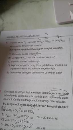 3
th
7.
4'er mol Fe ve O₂ maddeleri 4Fe() + 302(g) 2Fe₂O3(k)
tepkimesi ile denge oluşturmuştur.
Buna göre, aşağıdaki ifadelerden hangisi yanlıştır?
KİMYASAL REAKSİYONLARDA DENGE
A) Heterojen denge tepkimesidir.
B) Dengede Fe₂O3 miktar 2 molden azdır. /
C) Demirin tamamı paslanmıştır.
D) Tepkime oluşurken meydana gelebilecek madde ka-
yıpları verimin %100 olmasını engellemiştir.
E) Tepkimede deneysel verim teorik verimden azdır.
3. Kimyasal bir denge tepkimesinde tepkime kabının hacmi
artırıldığında dengenin sola kaydığı, aynı tepkimede sıcak-
lık artırıldığında ise denge sabitinin arttığı bilinmektedir.
Bu denge tepkimesi aşağıdakilerden hangisi olabilir?
250₂ + O₂ +1s1 2503
B) N2(g) + 3H2(g)2NH3(g)
C) 2NO N₂ +0₂ + Isı
D) 2H₂ + O₂2H₂O
1517
AH-22 kkol/mol
AH < 0