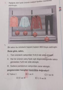 3. Aşağıda dört farklı ürünün maliyet fiyatları üzerl
yazılmıştır.
C
100
TL
180
TL
225
TL
D) II ve III
295
TL
Bir satıcı bu ürünlerin hepsini toplam 900 liraya satmıştır.
Buna göre, satıcı,
I. Tüm ürünlerin satışından %12,5 kâr elde etmiştir.
II.
Her bir ürünün satış fiyatı eşit düşünüldüğünde satıcı
gömlekten %25 kâr elde etmiştir.
III. Sadece pantalonun satışından zarar etmiştir.
yargılarından hangileri kesinlikle doğrudur?
A) Yalnız I
B) I ve II
C) I ve III
E) I, II ve III
625