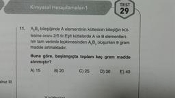 alnız III
Kimyasal Hesaplamalar-1
11. A₂B, bileşiğinde A elementinin kütlesinin bileşiğin küt-
lesine oranı 2/5 tir. Eşit kütlelerde A ve B elementleri-
nin tam verimle tepkimesinden A₂B, oluşurken 9 gram
madde artmaktadır.
2 3
Buna göre, başlangıçta toplam kaç gram madde
alınmıştır?
A) 15
B) 20
Y kütloni(a)
TEST
29
C) 25
D) 30
E) 40