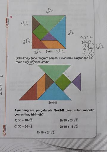 eki
m
kli
r?
PALME
YAYINEVİ
PALME
YAYINEVİ
8.
36₂
362
662
Şekil-Il
612
362 Şekil-1 32
3
Şekil-l'de 7 tane tangram parçası kullanılarak oluşturulan ka-
renin alanı 72 birimkaredir.
E) 18 +24√2
72/2
36/2
18
Aynı tangram parçalarıyla Şekil-II oluşturulan mode