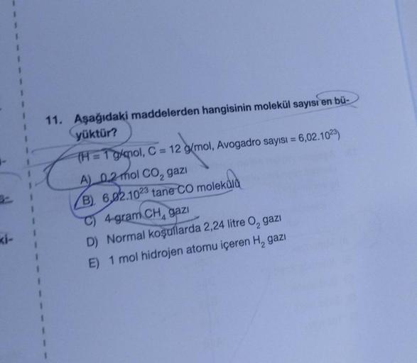 ki-
11. Aşağıdaki maddelerden hangisinin molekül sayısı en bü-
yüktür?
(H=1 g/mol, C = 12 g/mol, Avogadro sayısı = 6,02.1023)
A) 0,2 mol CO₂ gazi
B) 6,02.1023 tane CO molekulu
C) 4 gram CH, gazı
D) Normal koşullarda 2,24 litre O, gazı
E) 1 mol hidrojen ato